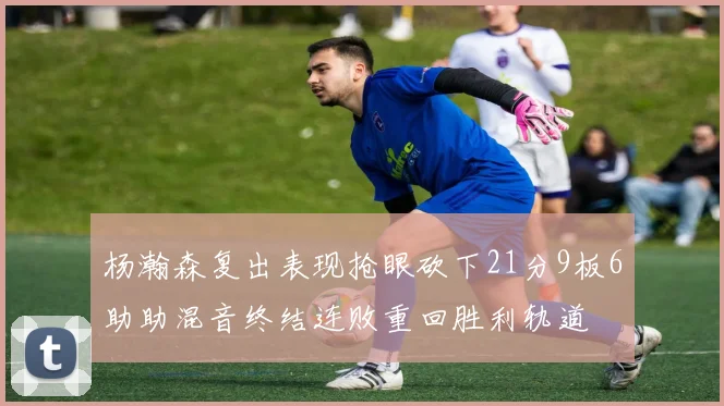 杨瀚森复出表现抢眼砍下21分9板6助助混音终结连败重回胜利轨道