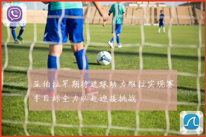 亚伯拉罕期待进球助力维拉实现赛季目标全力以赴迎接挑战