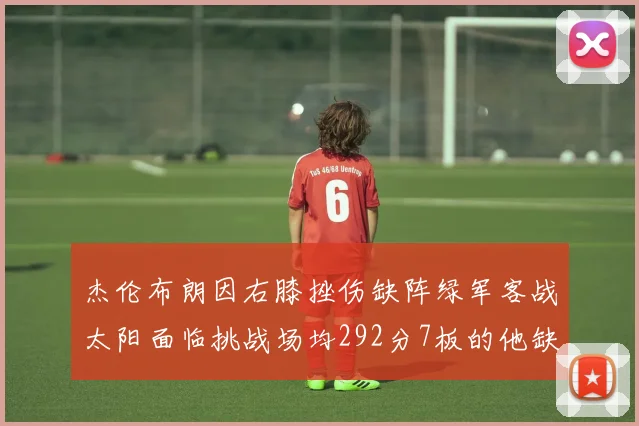 杰伦布朗因右膝挫伤缺阵绿军客战太阳面临挑战场均292分7板的他缺席影响大