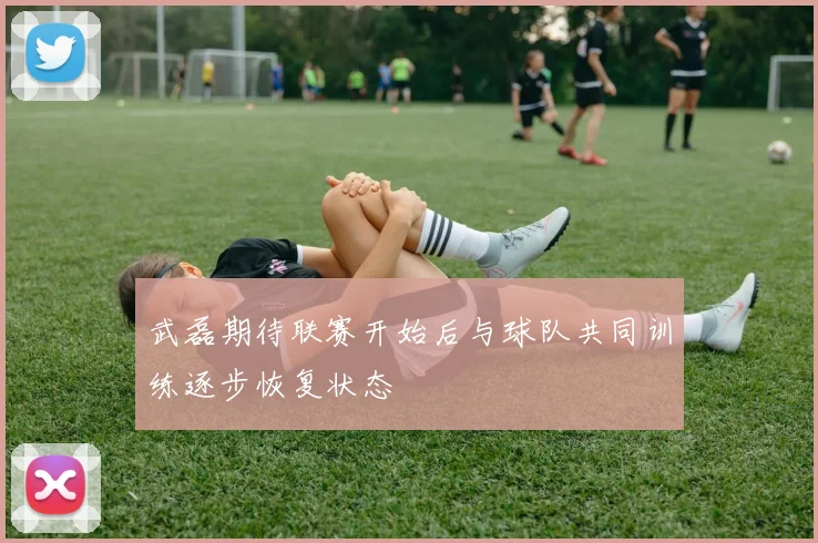 武磊期待联赛开始后与球队共同训练逐步恢复状态
