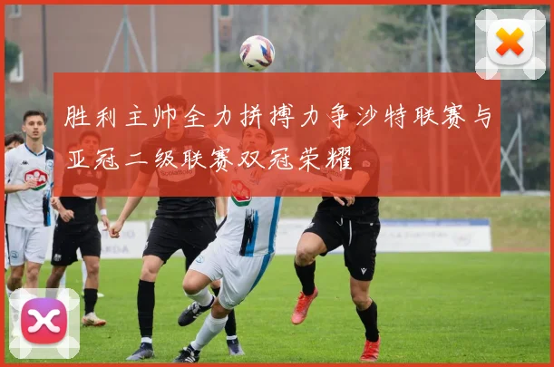胜利主帅全力拼搏力争沙特联赛与亚冠二级联赛双冠荣耀