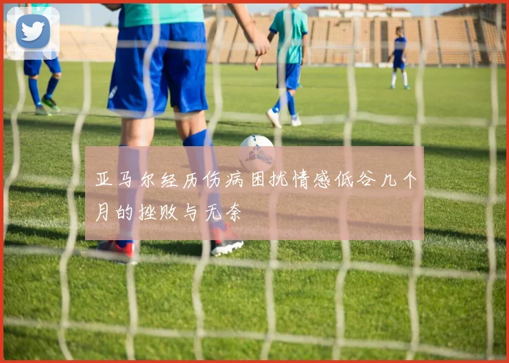 亚马尔经历伤病困扰情感低谷几个月的挫败与无奈