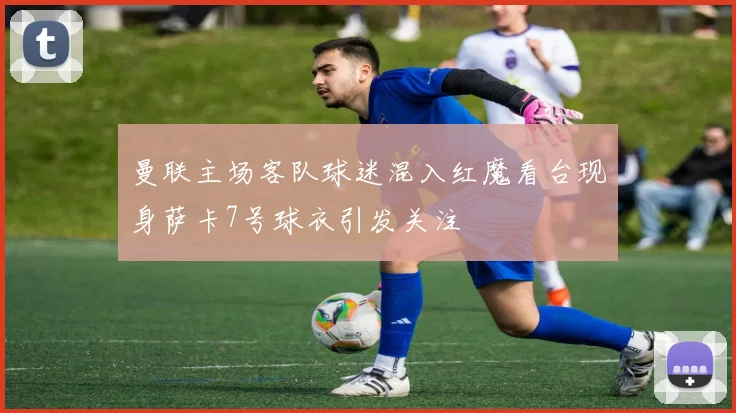 曼联主场客队球迷混入红魔看台现身萨卡7号球衣引发关注