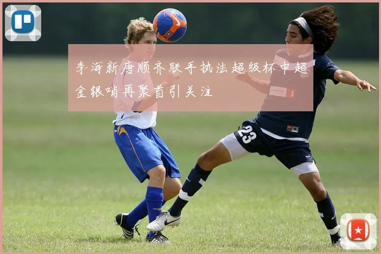 李海新唐顺齐联手执法超级杯中超金银哨再聚首引关注