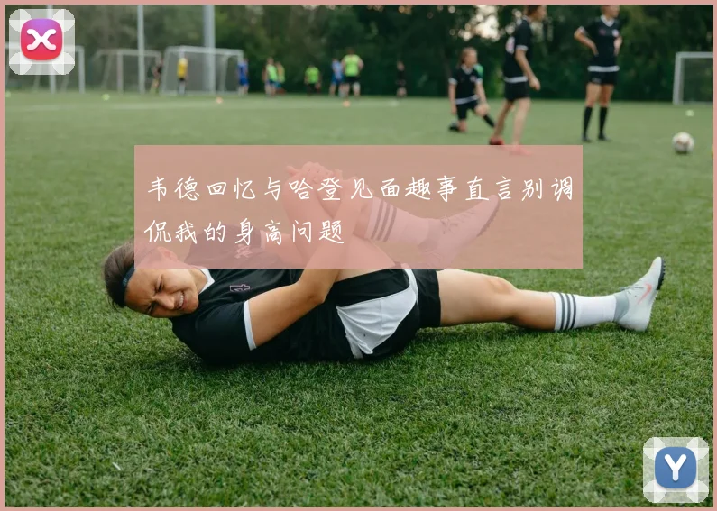 韦德回忆与哈登见面趣事直言别调侃我的身高问题