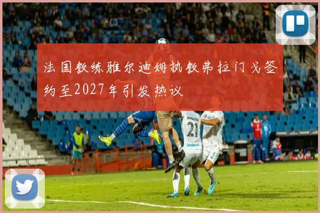 法国教练雅尔迪姆执教弗拉门戈签约至2027年引发热议