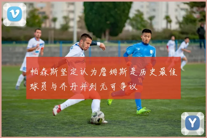 帕森斯坚定认为詹姆斯是历史最佳球员与乔丹并列无可争议