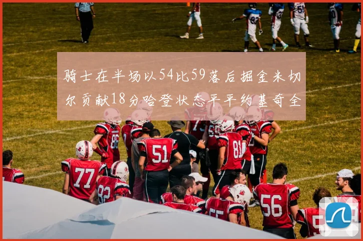 骑士在半场以54比59落后掘金米切尔贡献18分哈登状态平平约基奇全能表现