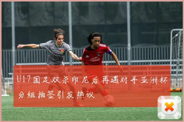 U17国足双杀印尼后再遇对手亚洲杯分组抽签引发热议