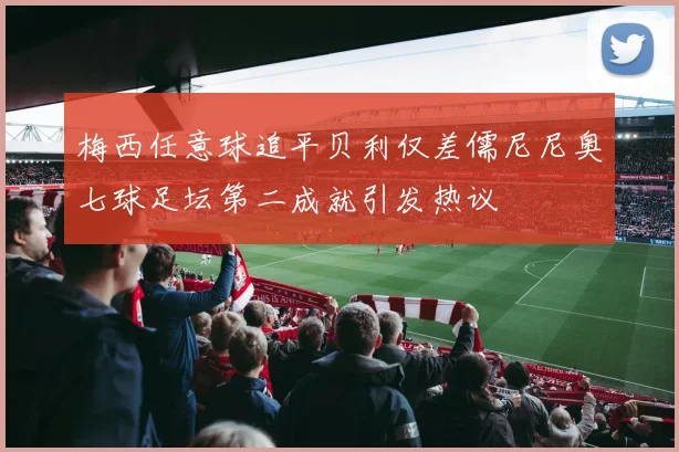 梅西任意球追平贝利仅差儒尼尼奥七球足坛第二成就引发热议