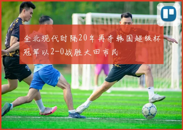 全北现代时隔20年再夺韩国超级杯冠军以2-0战胜大田市民
