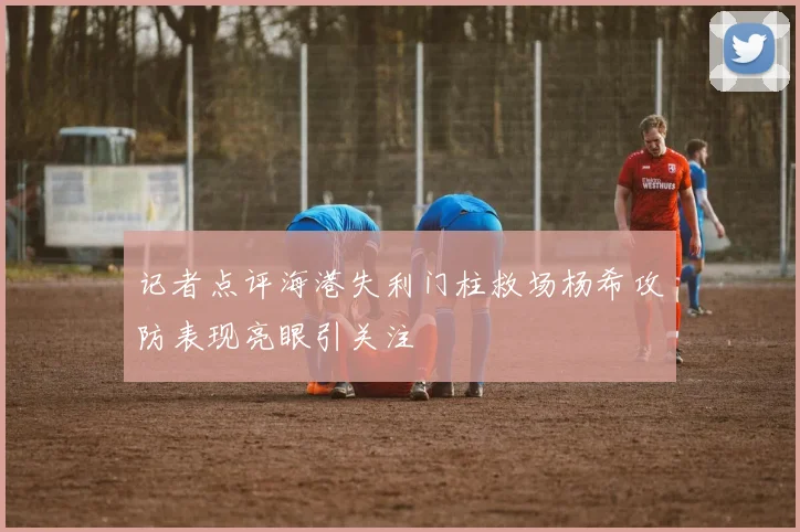 记者点评海港失利门柱救场杨希攻防表现亮眼引关注