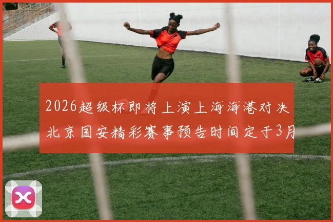 2026超级杯即将上演上海海港对决北京国安精彩赛事预告时间定于3月1日下午15点30分