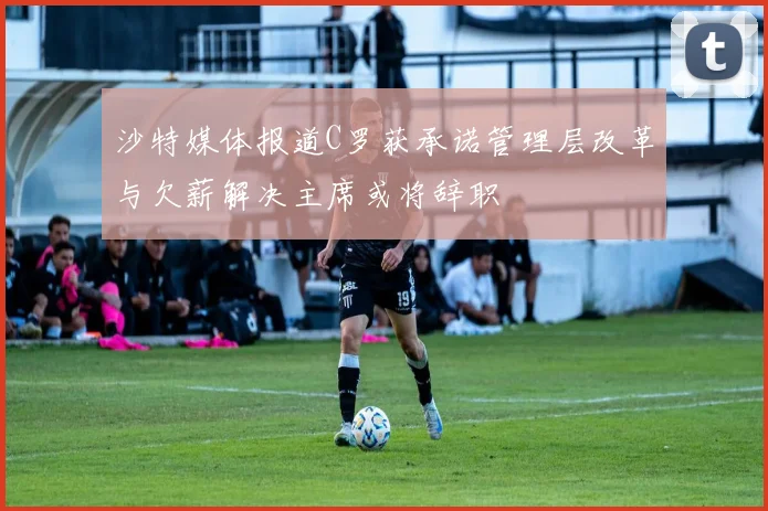 沙特媒体报道C罗获承诺管理层改革与欠薪解决主席或将辞职
