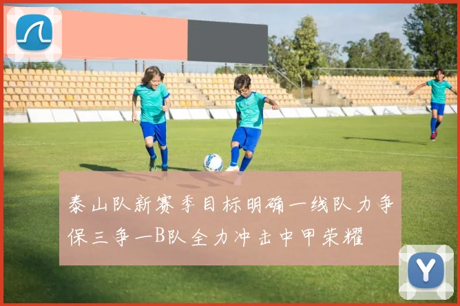 泰山队新赛季目标明确一线队力争保三争一B队全力冲击中甲荣耀