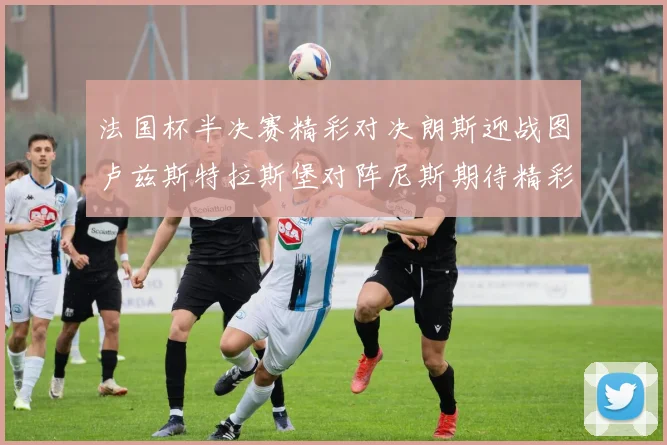 法国杯半决赛精彩对决朗斯迎战图卢兹斯特拉斯堡对阵尼斯期待精彩表现