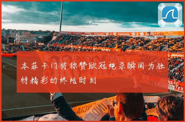 本菲卡门将称赞欧冠绝杀瞬间为独特精彩的终结时刻